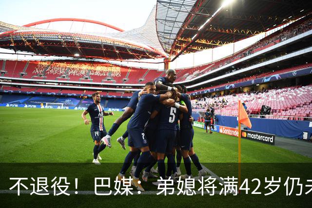 不退役！巴媒：弟媳将满42岁仍未确定下家+仍在规划 欧洲多队有意